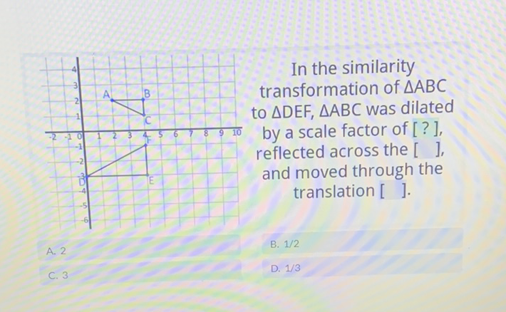 In the similarity transformation of \( \triangle A B C \) to \( \triangle \mathrm{DEF}, \triangle \mathrm{ABC} \) was dilated by a scale factor of [?], reflected across the [ ], and moved through the translation [ ].
A. 2
B. \( 1 / 2 \)
C. 3
D. \( 1 / 3 \)