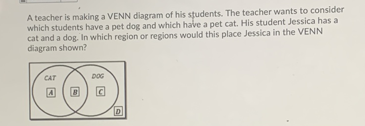 A teacher is making a VENN diagram of his students. The teacher wants to consider which students have a pet dog and which have a pet cat. His student Jessica has a cat and a dog. In which region or regions would this place Jessica in the VENN diagram shown?