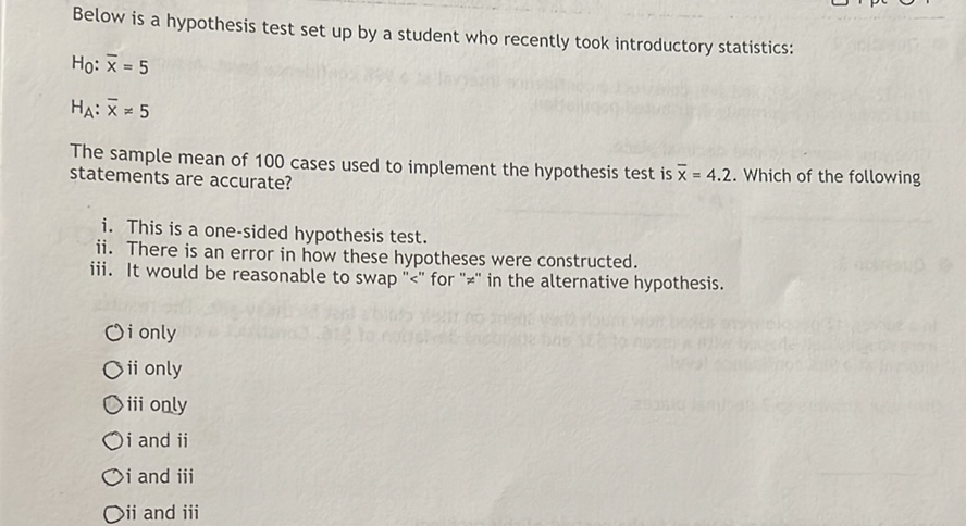 Below is a hypothesis test set up by a student who recently took introductory statistics:
\( H_{0}: \bar{x}=5 \)
\( H_{A}: \bar{x} \neq 5 \)
The sample mean of 100 cases used to implement the hypothesis test is \( \bar{x}=4.2 \). Which of the following statements are accurate?
i. This is a one-sided hypothesis test.
ii. There is an error in how these hypotheses were constructed.
iii. It would be reasonable to swap "<" for " \( z " \) in the alternative hypothesis.
Oi only
ii only
iii only
i and ii
i and iii
ii and iii