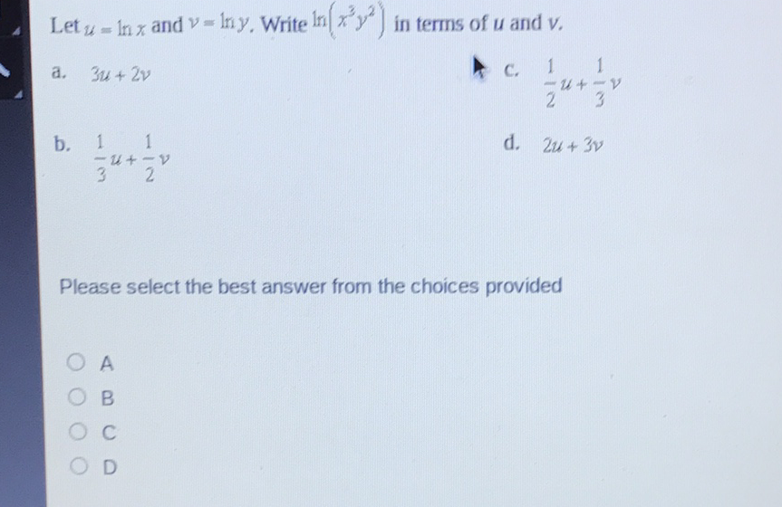 Let \( u=\ln x \) and \( v=\ln y \). Write \( \ln \left(x^{3} y^{2}\right) \) in terms of \( u \) and \( v \).
a. \( \quad 3 u+2 v \)
C. \( \frac{1}{2} u+\frac{1}{3} v \)
b. \( \frac{1}{3} u+\frac{1}{2} v \)
d. \( 2 u+3 v \)
Please select the best answer from the choices provided
A
\( B \)
C
D