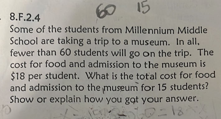 8.F.2.4
Some of the students from Millennium Middle School are taking a trip to a museum. In all, fewer than 60 students will go on the trip. The cost for food and admission to the museum is \$18 per student. What is the total cost for food and admission to the museum for 15 students? Show or explain how you gat your answer.