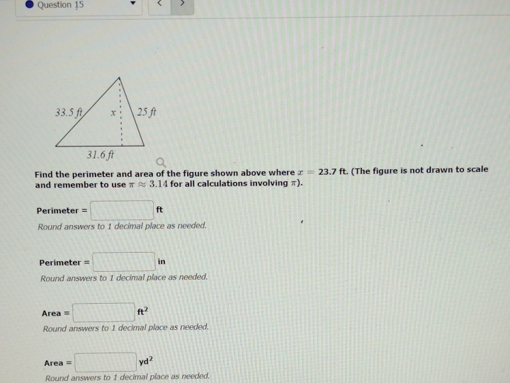 Find the perimeter and area of the figure shown above where \( x=23.7 \mathrm{ft} \). (The figure is not drawn to scale and remember to use \( \pi \approx 3.14 \) for all calculations involving \( \pi \) ).
Perimeter = \( \mathrm{ft} \)
Round answers to 1 decimal place as needed.
Perimeter = in
Round answers to 1 decimal place as needed.
Area = \( \mathrm{ft}^{2} \)
Round answers to 1 decimal place as needed.
Area \( = \) \( \mathrm{yd}^{2} \)
Round answers to 1 decimal place ds needed.