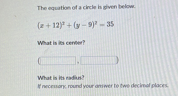 The equation of a circle is given below.
\[
(x+12)^{2}+(y-9)^{2}=35
\]
What is its center?
What is its radius?
If necessary, round your answer to two decimal places.