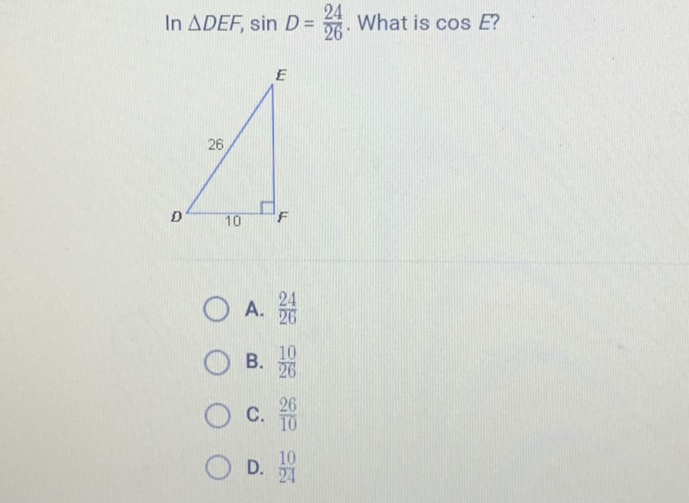 In \( \triangle D E F, \sin D=\frac{24}{26} . \) What is \( \cos E ? \)
A. \( \frac{24}{26} \)
B. \( \frac{10}{26} \)
C. \( \frac{26}{10} \)
D. \( \frac{10}{24} \)