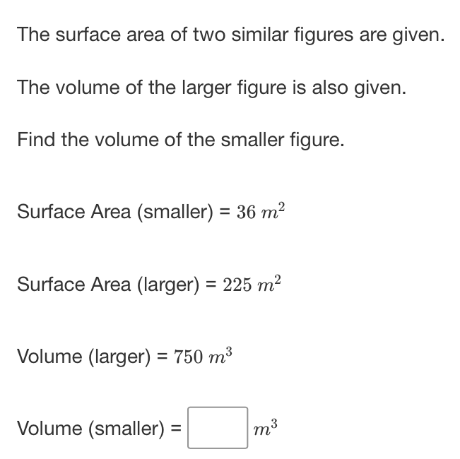 The surface area of two similar figures are given.
The volume of the larger figure is also given.
Find the volume of the smaller figure.
Surface Area (smaller) \( =36 \mathrm{~m}^{2} \)
Surface Area (larger) \( =225 \mathrm{~m}^{2} \)
Volume \( ( \) larger \( )=750 \mathrm{~m}^{3} \)
Volume \( ( \) smaller \( )= \) \( m^{3} \)