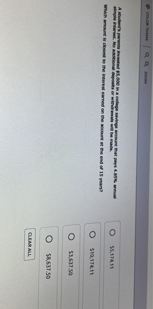 A student's parents imvested \( \$ 5,000 \) in a college savings account that pays \( 4.85 \% \) annual simple interest. No additional deposits or withdrawals will be made.
\( \$ 5,174.11 \)
Which amount is closest to the Interest earned on the account at the end of 15 years?
\( \$ 10,174.11 \)
\( \$ 3,637.50 \)
\( \$ 8,637.50 \)
CLEAR ALL