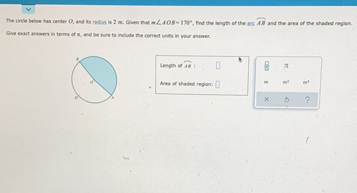 The circle below has center \( O \), and its radius is \( 2 \mathrm{~m} \). Given that \( m \angle A O B=170^{\circ} \), find the length of the arc \( A B \) and the area of the shaded region. Give exact answers in terms of \( \pi_{,} \)and be sure to include the correct units in your answer.