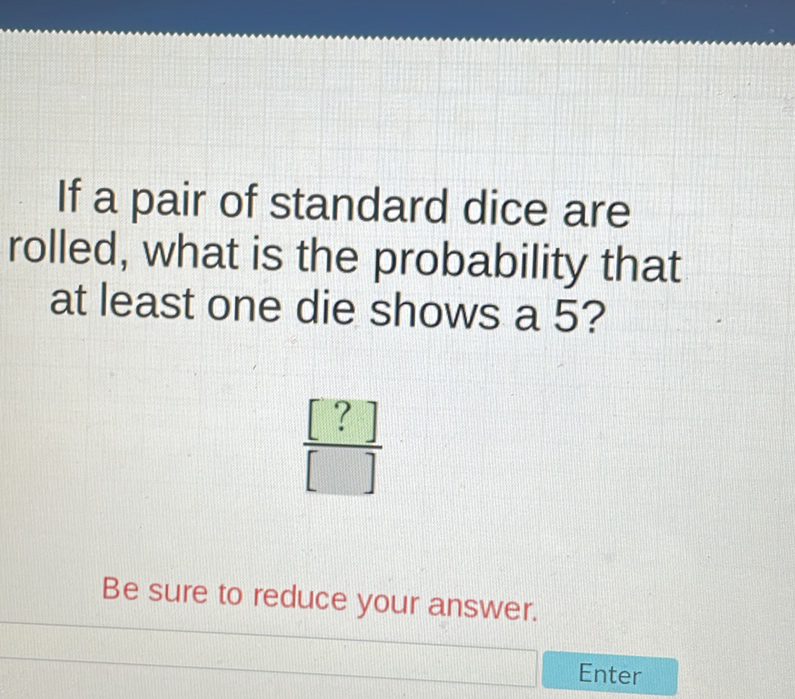 If a pair of standard dice are rolled, what is the probability that at least one die shows a 5?
Be sure to reduce your answer.