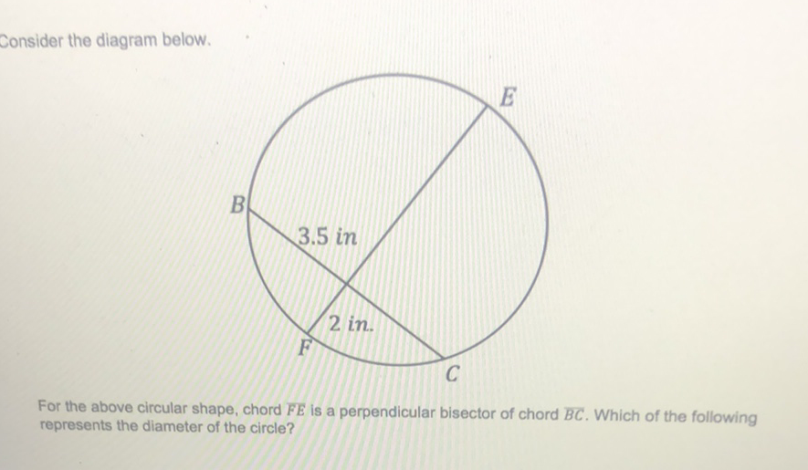 Consider the diagram below.
For the above circular shape, chord \( \overline{F E} \) is a perpendicular bisector of chord \( \overline{B C} \). Which of the following represents the diameter of the circle?
