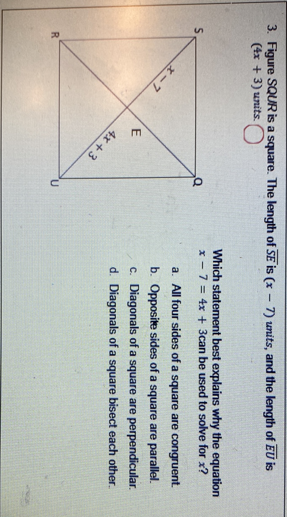 3. Figure \( S Q U R \) is a square. The length of \( \overline{S E} \) is \( (x-7) \) units, and the length of \( \overline{E U} \) is \( (4 x+3) \) units.
Which statement best explains why the equation \( 5 \quad x-7=4 x+3 \) can be used to solve for \( x \) ?
a. All four sides of a square are congruent.
b. Opposite sides of a square are parallel.
c. Diagonals of a square are perpendicular.
d. Diagonals of a square bisect each other.