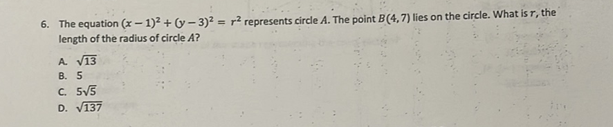 6. The equation \( (x-1)^{2}+(y-3)^{2}=r^{2} \) represents circle \( A \). The point \( B(4,7) \) lies on the circle. What is \( r \), the length of the radius of circle \( A \) ?
A. \( \sqrt{13} \)
B. 5
C. \( 5 \sqrt{5} \)
D. \( \sqrt{137} \)