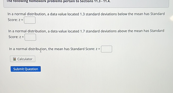 In a normal distribution, a data value located \( 1.3 \) standard deviations below the mean has Standard Score: \( z= \)

In a normal distribution, a data value located \( 1.7 \) standard deviations above the mean has Standard Score: \( \mathrm{z}= \)
In a normal distribution, the mean has Standard Score: \( z= \)
Calculator
Submit Question