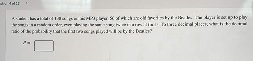 stion 4 of \( 13> \)
A student has a total of 138 songs on his MP3 player, 56 of which are old favorites by the Beatles. The player is set up to play the songs in a random order, even playing the same song twice in a row at times. To three decimal places, what is the decimal ratio of the probability that the first two songs played will be by the Beatles?
\[
P=
\]