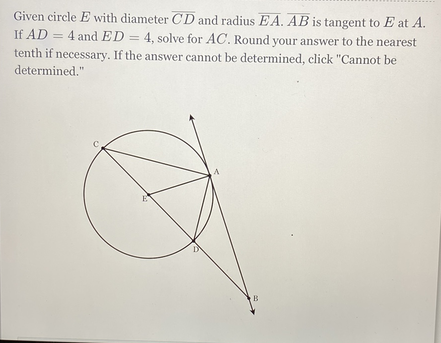 Given circle \( E \) with diameter \( \overline{C D} \) and radius \( \overline{E A} . \overline{A B} \) is tangent to \( E \) at \( A \). If \( A D=4 \) and \( E D=4 \), solve for \( A C \). Round your answer to the nearest tenth if necessary. If the answer cannot be determined, click "Cannot be determined."