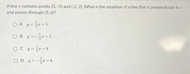 A line \( z \) contains points \( (3,-1) \) and \( (-2,2) \). What is the equation of a line that is perpendicular to \( z \) and passes through \( (3,6) \) ?
A \( y=\frac{5}{3} x+1 \)
B \( y=-\frac{5}{3} x+1 \)
C \( y=\frac{3}{5} x+6 \)
D \( y=-\frac{3}{5} x+6 \)