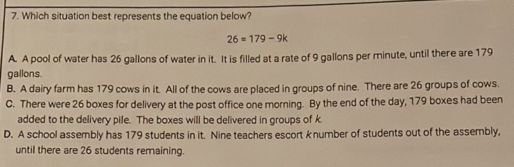 7. Which situation best represents the equation below?
\[
26=179-9 k
\]
A. A pool of water has 26 gallons of water in it. It is filled at a rate of 9 gallons per minute, until there are 179 gallons.
B. A dairy farm has 179 cows in it. All of the cows are placed in groups of nine. There are 26 groups of cows.
C. There were 26 boxes for delivery at the post office one morning. By the end of the day, 179 boxes had been added to the delivery pile. The boxes will be delivered in groups of \( k \).
D. A school assembly has 179 students in it. Nine teachers escort \( k \) number of students out of the assembly, until there are 26 students remaining.