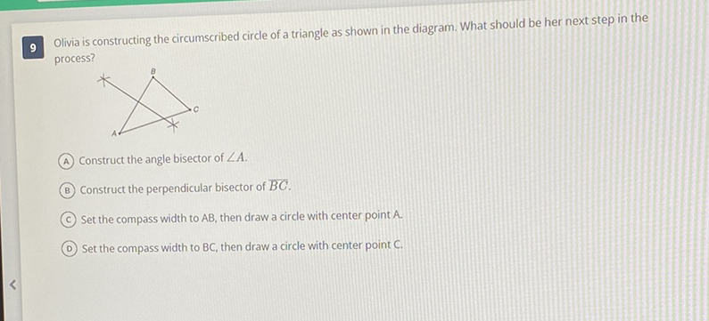 9 Olivia is constructing the circumscribed circle of a triangle as shown in the diagram. What should be her next step in the process?
(A) Construct the angle bisector of \( \angle A \).
(B) Construct the perpendicular bisector of \( \overline{B C} \).
(C) Set the compass width to \( A B \), then draw a circle with center point \( A \).
(D) Set the compass width to \( B C \), then draw a circle with center point \( C \).