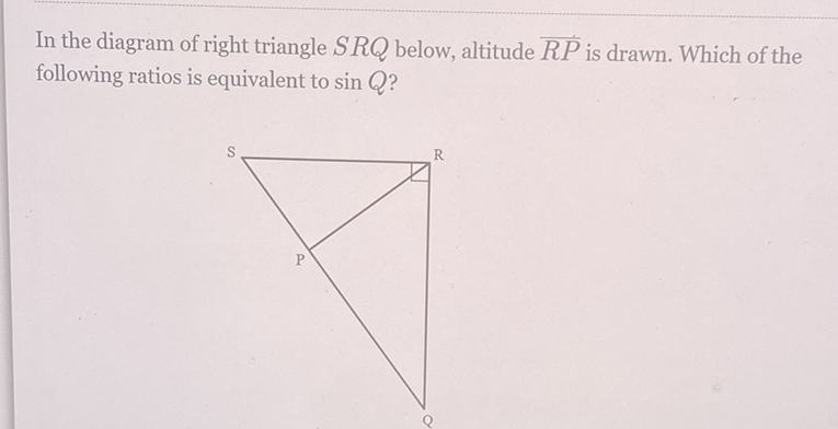 In the diagram of right triangle \( S R Q \) below, altitude \( \overline{R P} \) is drawn. Which of the following ratios is equivalent to \( \sin Q \) ?