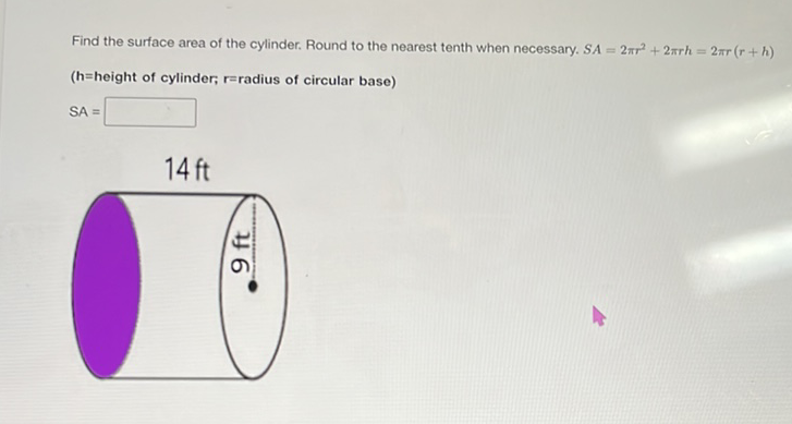 Find the surface area of the cylinder. Round to the nearest tenth when necessary. \( S A=2 \pi r^{2}+2 \pi r h=2 \pi r(r+h) \)
(h=height of cylinder; r=radius of circular base)
\[
\mathrm{SA}=
\]