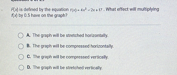 \( F(x) \) is defined by the equation \( f(x)=4 x^{2}-2 x+17 \). What effect will multiplying \( f(x) \) by \( 0.5 \) have on the graph?
A. The graph will be stretched horizontally.
B. The graph will be compressed horizontally.
C. The graph will be compressed vertically.
D. The graph will be stretched vertically.