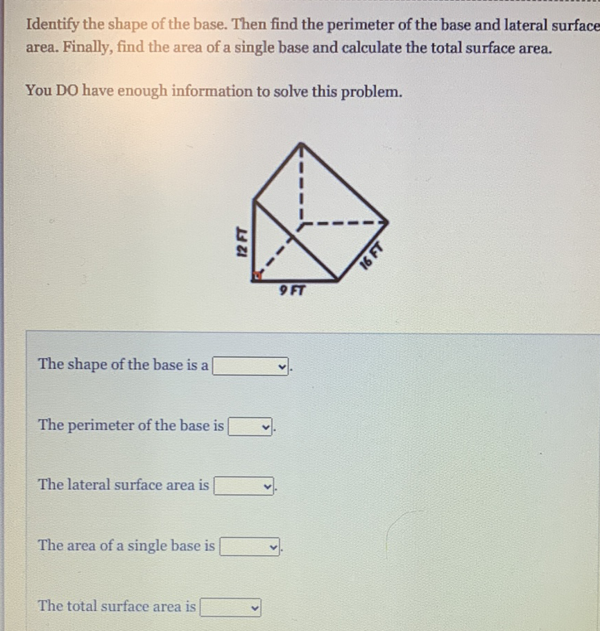 Identify the shape of the base. Then find the perimeter of the base and lateral surface area. Finally, find the area of a single base and calculate the total surface area.
You DO have enough information to solve this problem.
The shape of the base is a
The perimeter of the base is
The lateral surface area is
The area of a single base is
The total surface area is