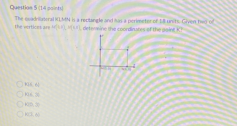 Question 5 (14 points)
The quadrilateral KLMN is a rectangle and has a perimeter of 18 units. Given two of the vertices are \( M(0,0), N(6,0) \), determine the coordinates of the point \( \mathrm{K} \) ?
\( K(6,6) \)
\( K(6,3) \)
\( \mathrm{K}(0,3) \)
\( K(3,6) \)