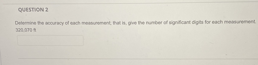 QUESTION 2
Determine the accuracy of each measurement; that is, give the number of significant digits for each measurement. \( 320,070 \mathrm{ft} \)