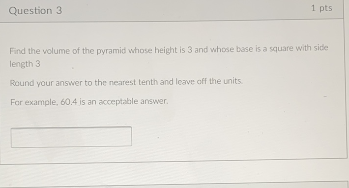 Question 3
1 pts
Find the volume of the pyramid whose height is 3 and whose base is a square with side length 3
Round your answer to the nearest tenth and leave off the units.
For example, \( 60.4 \) is an acceptable answer.