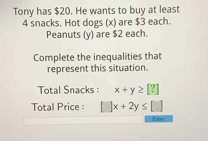 Tony has \( \$ 20 \). He wants to buy at least 4 snacks. Hot dogs \( (x) \) are \( \$ 3 \) each. Peanuts \( (y) \) are \( \$ 2 \) each.
Complete the inequalities that represent this situation.
Total Snacks: \( \quad x+y \geq[?] \)
Total Price: \( [\square] x+2 y \leq[] \)