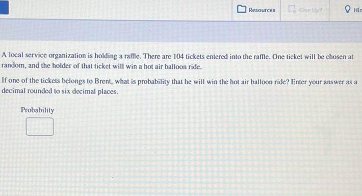 A local service organization is holding a raffle. There are 104 tickets entered into the raffle. One ticket will be chosen at random, and the holder of that ticket will win a hot air balloon ride.

If one of the tickets belongs to Brent, what is probability that he will win the hot air balloon ride? Enter your answer as a decimal rounded to six decimal places.
Probability
