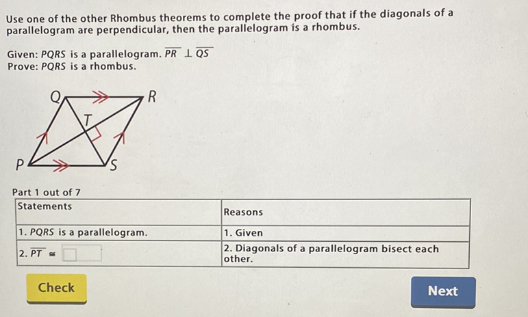 Use one of the other Rhombus theorems to complete the proof that if the diagonals of a parallelogram are perpendicular, then the parallelogram is a rhombus.
Given: \( P Q R S \) is a parallelogram. \( \overline{P R} \perp \overline{Q S} \)
Prove: \( P Q R S \) is a rhombus.
Part 1 out of 7
\begin{tabular}{|l|l|}
\hline Statements & Reasons \\
\hline 1. PQRS is a parallelogram. & 1. Given \\
\hline 2. \( \overline{P T} \propto \square \) & 2. Diagonals of a parallelogram bisect each other. \\
\hline
\end{tabular}
Check
Next