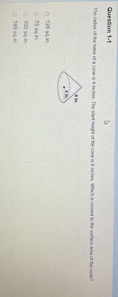 Question 1-1
The radius of the base of a cone is 4 inches. The slant height of the cone is 6 inches Which is closest to the surface area of the cone?
126 sq in.
\( 75 \mathrm{sq} \) in.
\( 100 \mathrm{sq} \) in.
188 sq in.