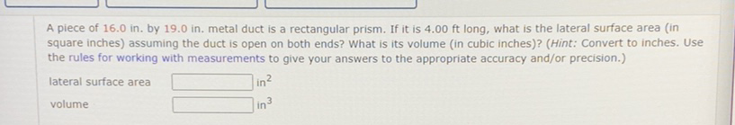 A piece of \( 16.0 \) in. by \( 19.0 \) in. metal duct is a rectangular prism. If it is \( 4.00 \) ft long, what is the lateral surface area (in square inches) assuming the duct is open on both ends? What is its volume (in cubic inches)? (Hint: Convert to inches. Use the rules for working with measurements to give your answers to the appropriate accuracy and/or precision.) lateral surface area in \( ^{2} \) volume \( \operatorname{in}^{3} \)