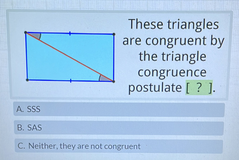 These triangles are congruent by the triangle congruence postulate [ ? ].
A. SSS
B. SAS
C. Neither, they are not congruent