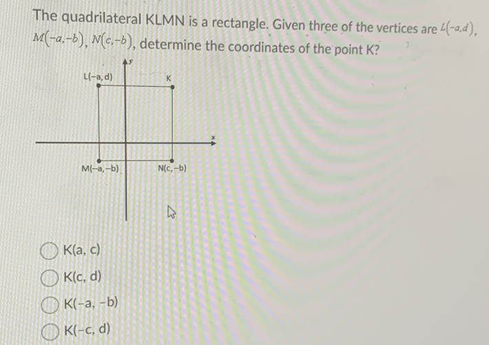 The quadrilateral KLMN is a rectangle. Given three of the vertices are \( L(-a, d) \), \( M(-a,-b), N(c,-b) \), determine the coordinates of the point K?
\( K(a, c) \)
\( \mathrm{K}(\mathrm{c}, \mathrm{d}) \)
\( K(-a,-b) \)
\( K(-c, d) \)