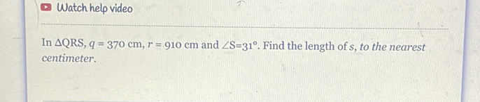 Watch help video
In \( \triangle \mathrm{QRS}, q=370 \mathrm{~cm}, r=910 \mathrm{~cm} \) and \( \angle \mathrm{S}=31^{\circ} \). Find the length of \( s \), to the nearest centimeter.