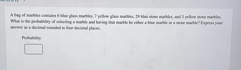 A bag of marbles contains 6 blue glass marbles, 7 yellow glass marbles, 29 blue stone marbles, and 3 yellow stone marbles. What is the probability of selecting a marble and having that marble be either a blue marble or a stone marble? Express your answer as a decimal rounded to four decimal places.
Probability