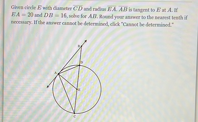 Given circle \( E \) with diameter \( \overline{C D} \) and radius \( \overline{E A} \cdot \overline{A B} \) is tangent to \( E \) at \( A \). If \( E A=20 \) and \( D B=16 \), solve for \( A B \). Round your answer to the nearest tenth if necessary. If the answer cannot be determined, click "Cannot be determined."