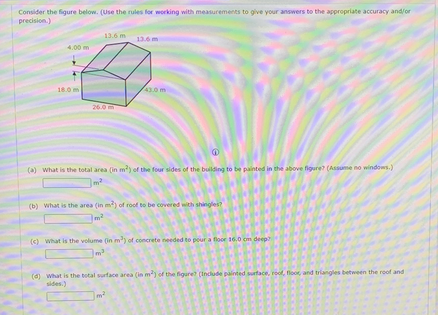 Consider the figure below. (Use the rules for working with measurements to give your answers to the appropriate accuracy and/or precision.)
(i)
(a) What is the total area (in \( \mathrm{m}^{2} \) ) of the four sides of the building to be painted in the above figure? (Assume no windows.)
\( m^{2} \)
(b) What is the area (in \( \mathrm{m}^{2} \) ) of roof to be covered with shingles?
\( m^{2} \)
(c) What is the volume (in \( \mathrm{m}^{3} \) ) of concrete needed to pour a floor \( 16.0 \mathrm{~cm} \) deep?
\( m^{3} \)
(d) What is the total surface area (in \( \mathrm{m}^{2} \) ) of the figure? (Include painted surface, roof, floor, and triangles between the roof and sides.)
\( m^{2} \)