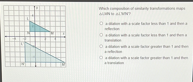 Which composition of similarity transformations maps \( \triangle L M N \) to \( \triangle L^{\prime} M^{\prime} N^{\prime} \) ?
a dilation with a scale factor less than 1 and then a reflection
a dilation with a scale factor less than 1 and then a translation
a dilation with a scale factor greater than 1 and then a reflection
a dilation with a scale factor greater than 1 and then a translation