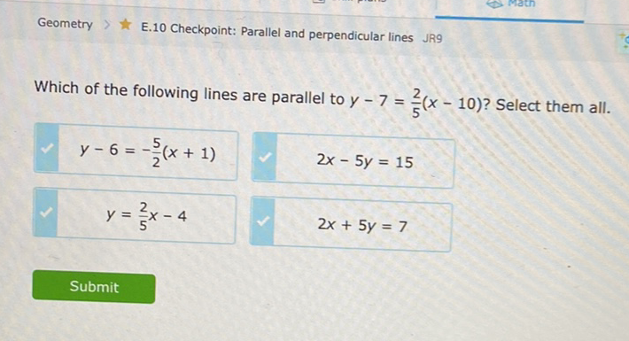 Geometry \( > \) E.10 Checkpoint: Parallel and perpendicular lines JR9
Which of the following lines are parallel to \( y-7=\frac{2}{5}(x-10) \) ? Select them all.
\( y-6=-\frac{5}{2}(x+1) \)
\( 2 x-5 y=15 \)
\( y=\frac{2}{5} x-4 \)
\( 2 x+5 y=7 \)
Submit