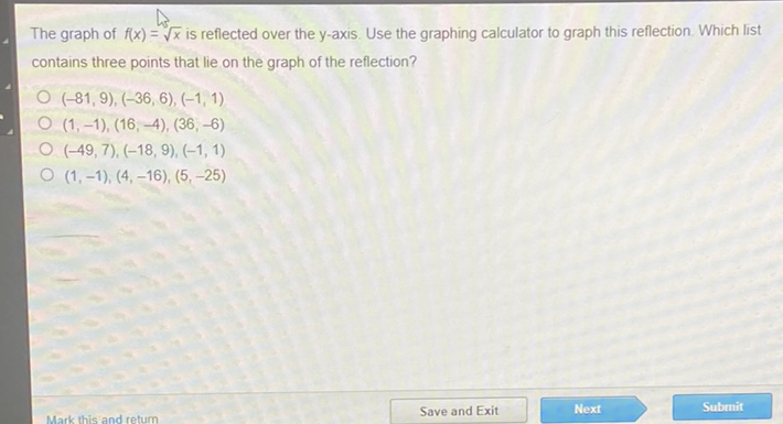 The graph of \( f(x)=\sqrt{x} \) is reflected over the \( y \)-axis. Use the graphing calculator to graph this reflection. Which list contains three points that lie on the graph of the reflection?
\( (-81,9),(-36,6),(-1,1) \)
\( (1,-1),(16,-4),(36,-6) \)
\( (-49,7),(-18,9),(-1,1) \)
\( (1,-1),(4,-16),(5,-25) \)