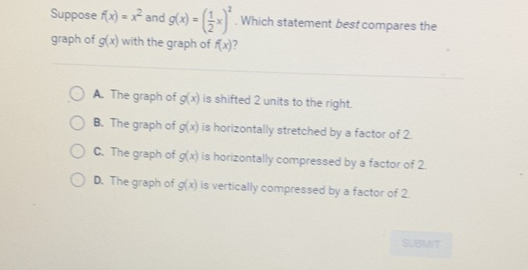 Suppose \( f(x)=x^{2} \) and \( g(x)=\left(\frac{1}{2} x\right)^{2} \). Which statement best compares the graph of \( g(x) \) with the graph of \( f(x) \) ?
A. The graph of \( g(x) \) is shifted 2 units to the right.
B. The graph of \( g(x) \) is horizontally stretched by a factor of 2 .
C. The graph of \( g(x) \) is horizontally compressed by a factor of 2 .
D. The graph of \( g(x) \) is vertically compressed by a factor of 2 .