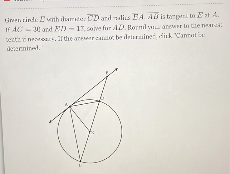 Given circle \( E \) with diameter \( \overline{C D} \) and radius \( \overline{E A} \cdot \overline{A B} \) is tangent to \( E \) at \( A \). If \( A C=30 \) and \( E D=17 \), solve for \( A D \). Round your answer to the nearest tenth if necessary. If the answer cannot be determined, click "Cannot be determined."