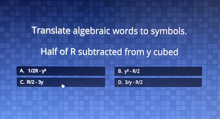 Translate algebraic words to symbols.
Half of R subtracted from \( y \) cubed
\begin{tabular}{lll|}
\hline A. \( 1 / 2 R-y^{3} \) & B. \( y^{3}-R / 2 \) \\
\hline C. \( R / 2-3 y \) & D. \( 3 / y-R / 2 \) \\
\hline
\end{tabular}