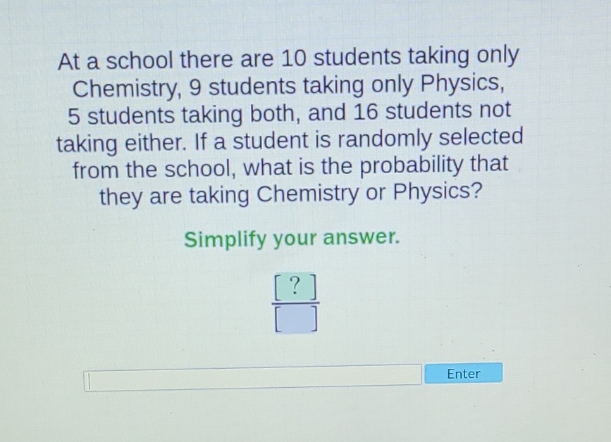 At a school there are 10 students taking only Chemistry, 9 students taking only Physics, 5 students taking both, and 16 students not taking either. If a student is randomly selected from the school, what is the probability that they are taking Chemistry or Physics?
Simplify your answer.
Enter