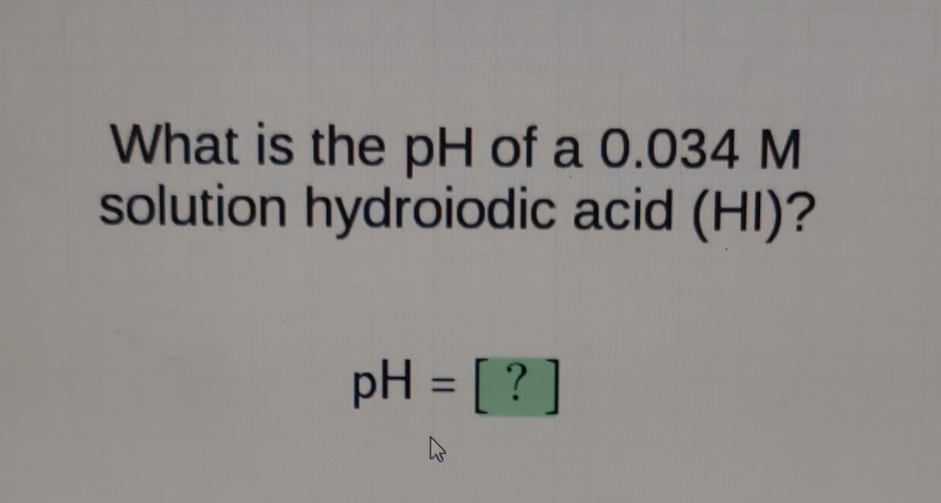 What is the \( \mathrm{pH} \) of a \( 0.034 \mathrm{M} \) solution hydroiodic acid (HI)?
\[
\mathrm{pH}=[?]
\]