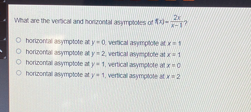 What are the vertical and horizontal asymptotes of \( f(x)=\frac{2 x}{x-1} \) ?
horizontal asymptote at \( y=0 \), vertical asymptote at \( x=1 \)
horizontal asymptote at \( y=2 \), vertical asymptote at \( x=1 \)
horizontal asymptote at \( y=1 \), vertical asymptote at \( x=0 \)
horizontal asymptote at \( y=1 \), vertical asymptote at \( x=2 \)