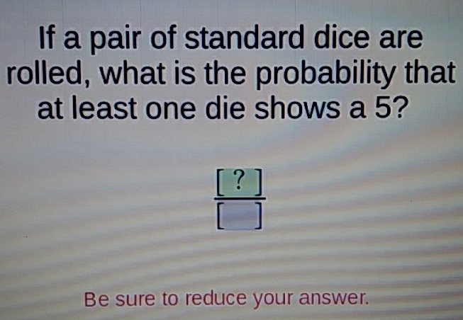 If a pair of standard dice are rolled, what is the probability that at least one die shows a 5?
Be sure to reduce your answer.