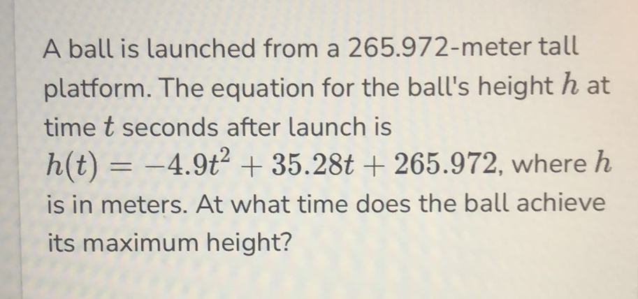 A ball is launched from a 265.972-meter tall platform. The equation for the ball's height \( h \) at time \( t \) seconds after launch is \( h(t)=-4.9 t^{2}+35.28 t+265.972 \), where \( h \) is in meters. At what time does the ball achieve its maximum height?